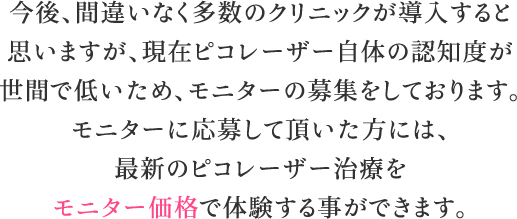 今後、間違いなく多数のクリニックが導入すると思いますが、現在ピコレーザー自体の認知度が世間で低いため、モニターの募集をしております。モニターに応募して頂いた方には、最新のピコレーザー治療をモニター価格で体験する事ができます。