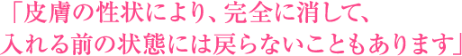 「皮膚の性状により、完全に消して、入れる前の状態には戻らないこともあります」
